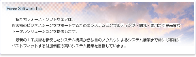 私たちフォース・ソフトウェアは．．．お客様のビジネスシーンをサポートするためにシステムコンサルティング・開発・運用まで高品質なトータルソリューションを提供します。最新のＩＴ技術を駆使したシステム構築から独自のノウハウによるシステム構築まで常にお客様にベストフィットする付加価値の高いシステム構築を目指しています。